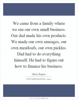 We came from a family where we ran our own small business. Our dad made his own products. We made our own sausages, our own meatloafs, our own pickles. Dad had to do everything himself. He had to figure out how to finance his business Picture Quote #1