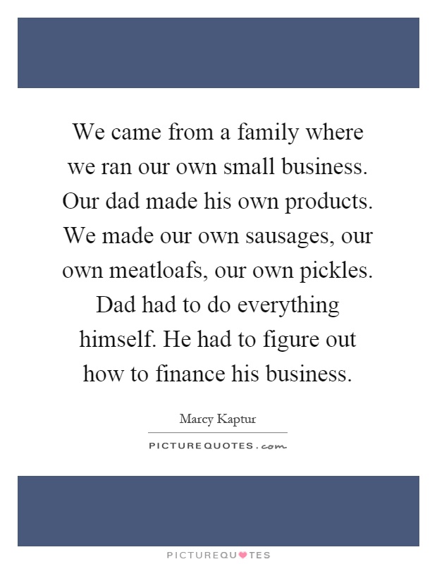 We came from a family where we ran our own small business. Our dad made his own products. We made our own sausages, our own meatloafs, our own pickles. Dad had to do everything himself. He had to figure out how to finance his business Picture Quote #1
