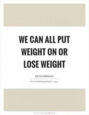 We can all put weight on or lose weight Picture Quote #1