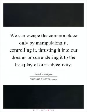 We can escape the commonplace only by manipulating it, controlling it, thrusting it into our dreams or surrendering it to the free play of our subjectivity Picture Quote #1