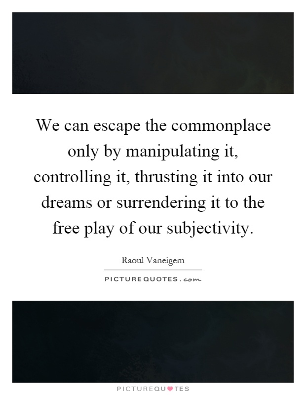 We can escape the commonplace only by manipulating it, controlling it, thrusting it into our dreams or surrendering it to the free play of our subjectivity Picture Quote #1