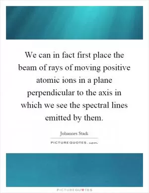 We can in fact first place the beam of rays of moving positive atomic ions in a plane perpendicular to the axis in which we see the spectral lines emitted by them Picture Quote #1