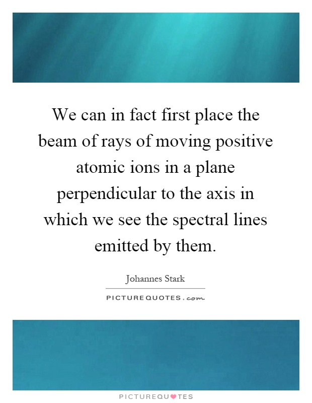We can in fact first place the beam of rays of moving positive atomic ions in a plane perpendicular to the axis in which we see the spectral lines emitted by them Picture Quote #1