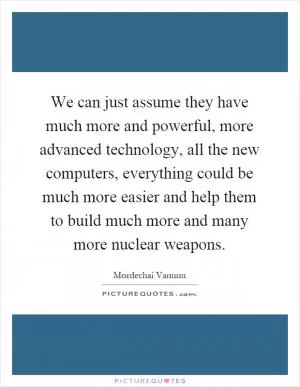 We can just assume they have much more and powerful, more advanced technology, all the new computers, everything could be much more easier and help them to build much more and many more nuclear weapons Picture Quote #1