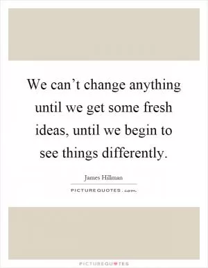We can’t change anything until we get some fresh ideas, until we begin to see things differently Picture Quote #1