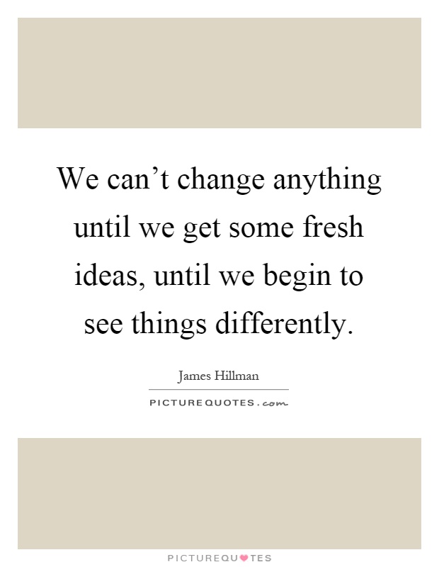 We can't change anything until we get some fresh ideas, until we begin to see things differently Picture Quote #1