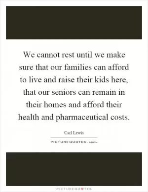 We cannot rest until we make sure that our families can afford to live and raise their kids here, that our seniors can remain in their homes and afford their health and pharmaceutical costs Picture Quote #1