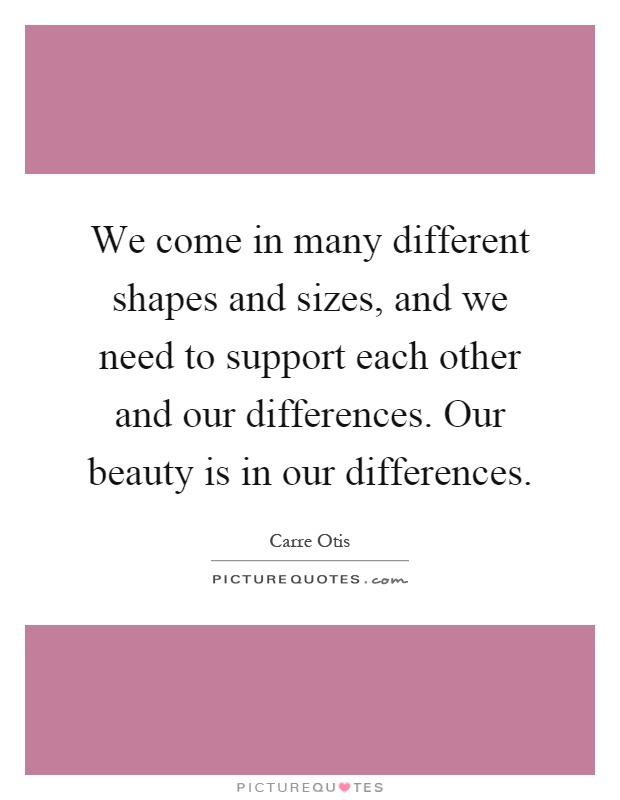 We come in many different shapes and sizes, and we need to support each other and our differences. Our beauty is in our differences Picture Quote #1