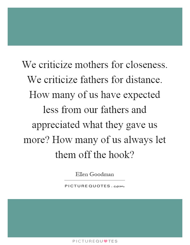 We criticize mothers for closeness. We criticize fathers for distance. How many of us have expected less from our fathers and appreciated what they gave us more? How many of us always let them off the hook? Picture Quote #1