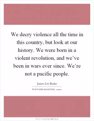 We decry violence all the time in this country, but look at our history. We were born in a violent revolution, and we’ve been in wars ever since. We’re not a pacific people Picture Quote #1