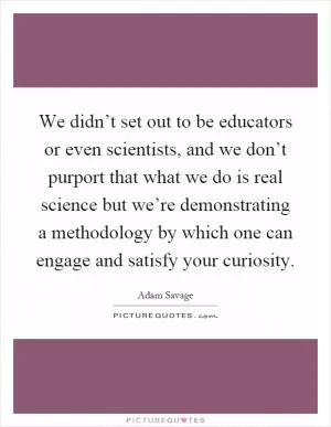 We didn’t set out to be educators or even scientists, and we don’t purport that what we do is real science but we’re demonstrating a methodology by which one can engage and satisfy your curiosity Picture Quote #1