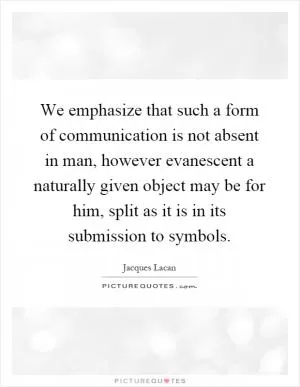 We emphasize that such a form of communication is not absent in man, however evanescent a naturally given object may be for him, split as it is in its submission to symbols Picture Quote #1