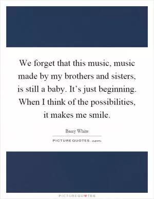 We forget that this music, music made by my brothers and sisters, is still a baby. It’s just beginning. When I think of the possibilities, it makes me smile Picture Quote #1