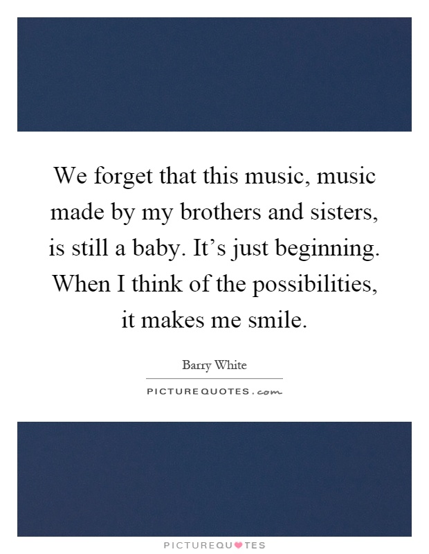 We forget that this music, music made by my brothers and sisters, is still a baby. It's just beginning. When I think of the possibilities, it makes me smile Picture Quote #1