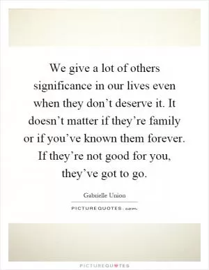 We give a lot of others significance in our lives even when they don’t deserve it. It doesn’t matter if they’re family or if you’ve known them forever. If they’re not good for you, they’ve got to go Picture Quote #1