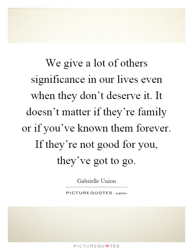 We give a lot of others significance in our lives even when they don't deserve it. It doesn't matter if they're family or if you've known them forever. If they're not good for you, they've got to go Picture Quote #1