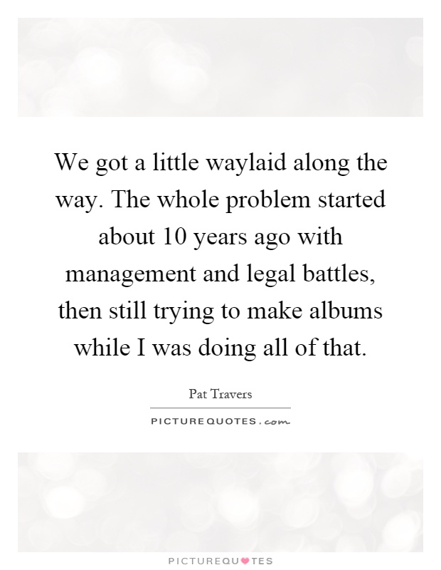 We got a little waylaid along the way. The whole problem started about 10 years ago with management and legal battles, then still trying to make albums while I was doing all of that Picture Quote #1