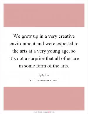 We grew up in a very creative environment and were exposed to the arts at a very young age, so it’s not a surprise that all of us are in some form of the arts Picture Quote #1