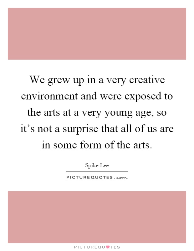 We grew up in a very creative environment and were exposed to the arts at a very young age, so it's not a surprise that all of us are in some form of the arts Picture Quote #1