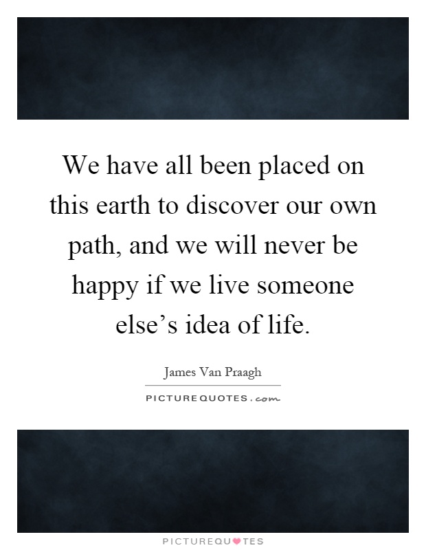 We have all been placed on this earth to discover our own path, and we will never be happy if we live someone else's idea of life Picture Quote #1