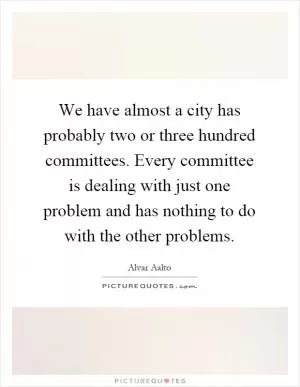 We have almost a city has probably two or three hundred committees. Every committee is dealing with just one problem and has nothing to do with the other problems Picture Quote #1