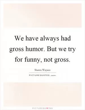 We have always had gross humor. But we try for funny, not gross Picture Quote #1
