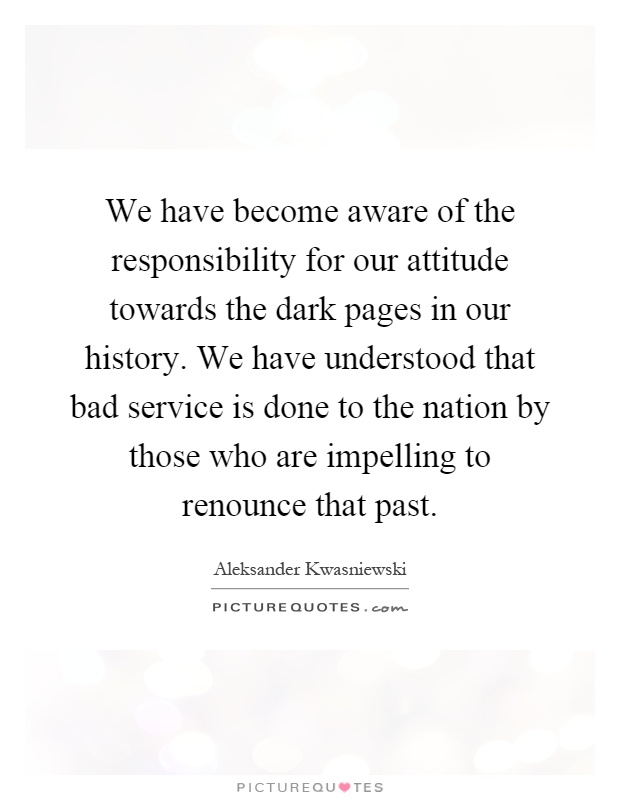 We have become aware of the responsibility for our attitude towards the dark pages in our history. We have understood that bad service is done to the nation by those who are impelling to renounce that past Picture Quote #1