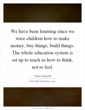 We have been learning since we were children how to make money, buy things, build things. The whole education system is set up to teach us how to think, not to feel Picture Quote #1