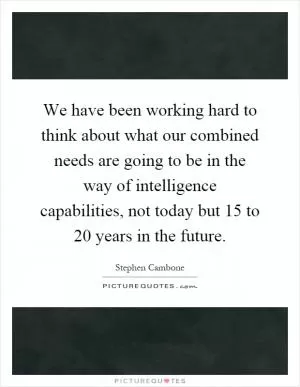 We have been working hard to think about what our combined needs are going to be in the way of intelligence capabilities, not today but 15 to 20 years in the future Picture Quote #1