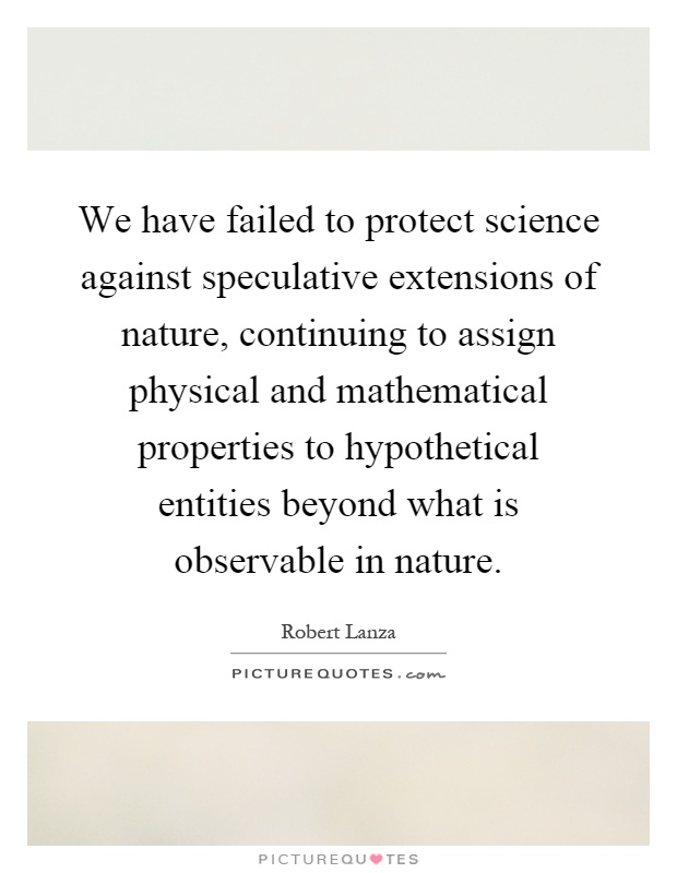 We have failed to protect science against speculative extensions of nature, continuing to assign physical and mathematical properties to hypothetical entities beyond what is observable in nature Picture Quote #1