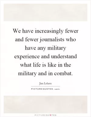 We have increasingly fewer and fewer journalists who have any military experience and understand what life is like in the military and in combat Picture Quote #1