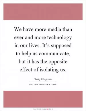 We have more media than ever and more technology in our lives. It’s supposed to help us communicate, but it has the opposite effect of isolating us Picture Quote #1