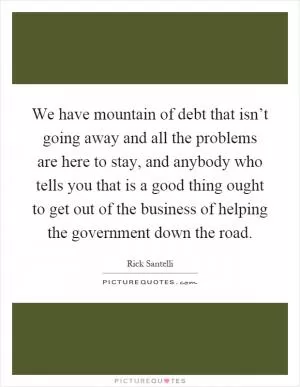 We have mountain of debt that isn’t going away and all the problems are here to stay, and anybody who tells you that is a good thing ought to get out of the business of helping the government down the road Picture Quote #1