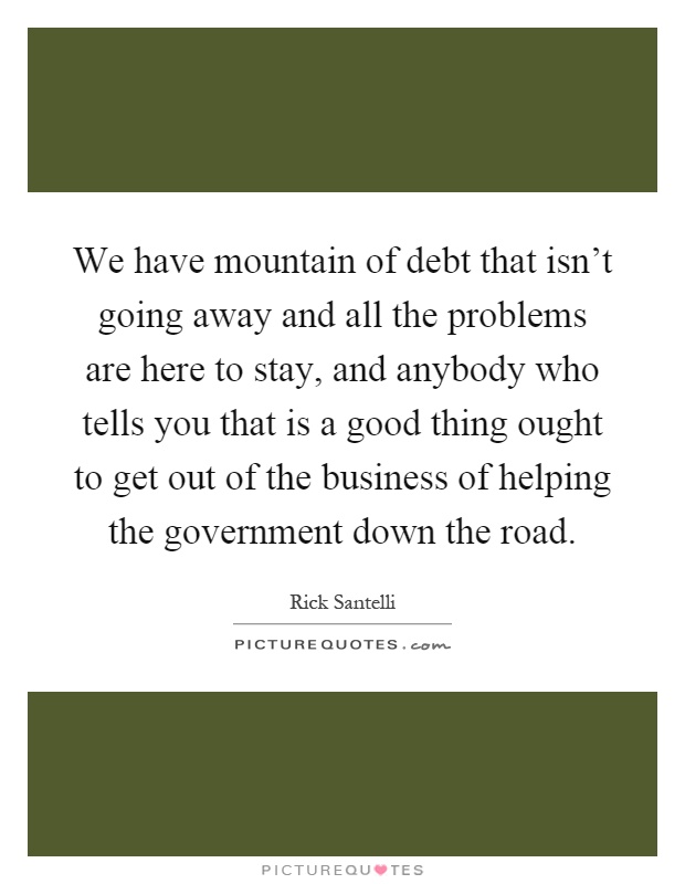We have mountain of debt that isn't going away and all the problems are here to stay, and anybody who tells you that is a good thing ought to get out of the business of helping the government down the road Picture Quote #1