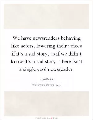 We have newsreaders behaving like actors, lowering their voices if it’s a sad story, as if we didn’t know it’s a sad story. There isn’t a single cool newsreader Picture Quote #1