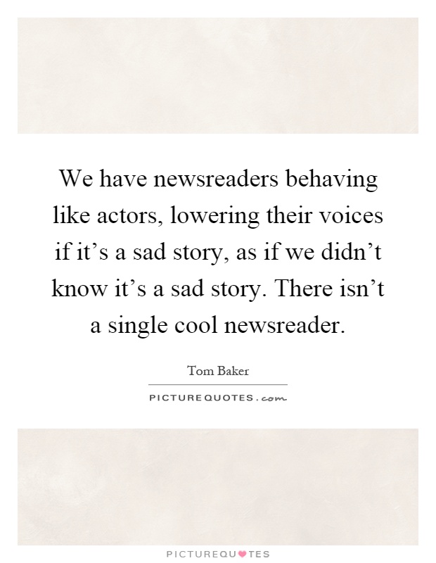 We have newsreaders behaving like actors, lowering their voices if it's a sad story, as if we didn't know it's a sad story. There isn't a single cool newsreader Picture Quote #1