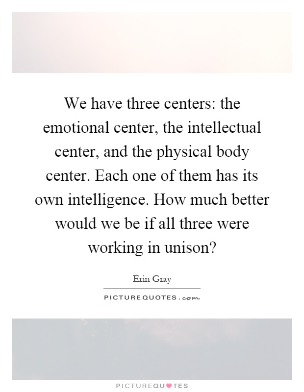 We have three centers: the emotional center, the intellectual center, and the physical body center. Each one of them has its own intelligence. How much better would we be if all three were working in unison? Picture Quote #1