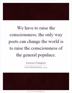 We have to raise the consciousness; the only way poets can change the world is to raise the consciousness of the general populace Picture Quote #1