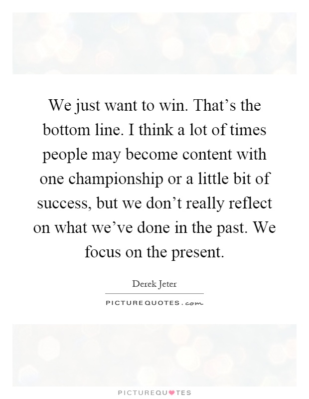 We just want to win. That's the bottom line. I think a lot of times people may become content with one championship or a little bit of success, but we don't really reflect on what we've done in the past. We focus on the present Picture Quote #1