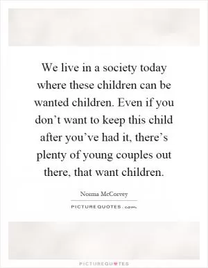 We live in a society today where these children can be wanted children. Even if you don’t want to keep this child after you’ve had it, there’s plenty of young couples out there, that want children Picture Quote #1