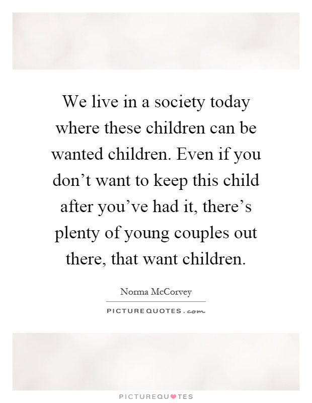 We live in a society today where these children can be wanted children. Even if you don't want to keep this child after you've had it, there's plenty of young couples out there, that want children Picture Quote #1