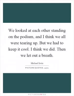 We looked at each other standing on the podium, and I think we all were tearing up. But we had to keep it cool. I think we did. Then we let out a breath Picture Quote #1