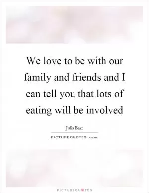 We love to be with our family and friends and I can tell you that lots of eating will be involved Picture Quote #1