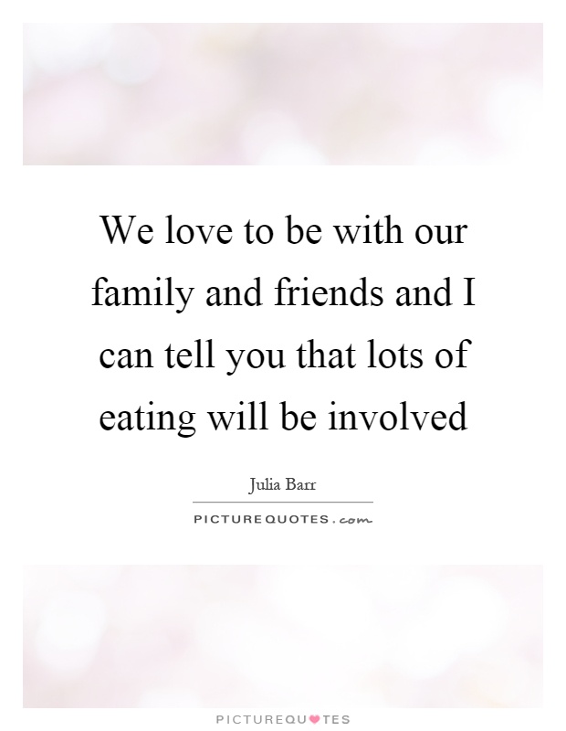 We love to be with our family and friends and I can tell you that lots of eating will be involved Picture Quote #1