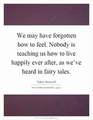 We may have forgotten how to feel. Nobody is teaching us how to live happily ever after, as we’ve heard in fairy tales Picture Quote #1
