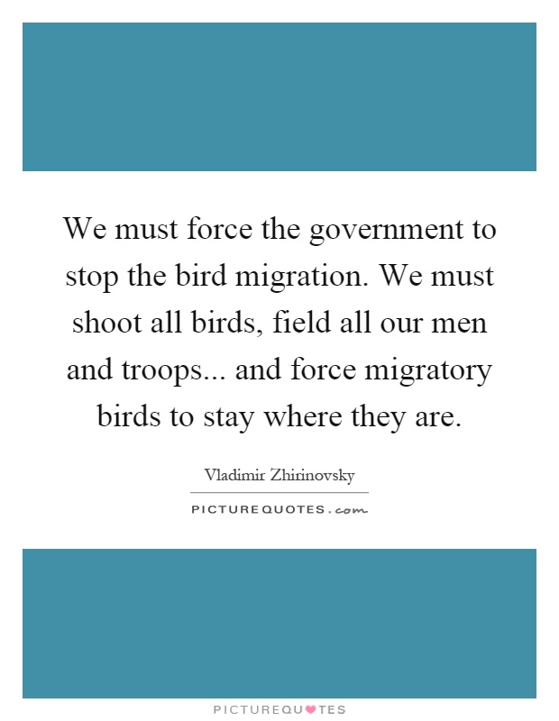 We must force the government to stop the bird migration. We must shoot all birds, field all our men and troops... and force migratory birds to stay where they are Picture Quote #1