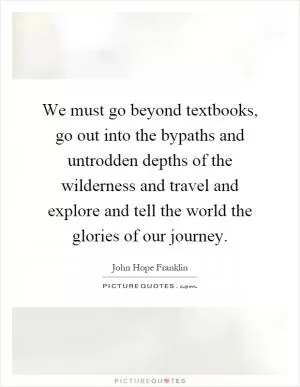 We must go beyond textbooks, go out into the bypaths and untrodden depths of the wilderness and travel and explore and tell the world the glories of our journey Picture Quote #1