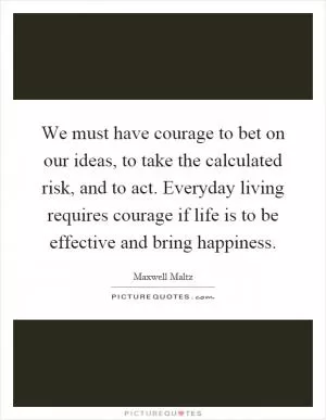 We must have courage to bet on our ideas, to take the calculated risk, and to act. Everyday living requires courage if life is to be effective and bring happiness Picture Quote #1
