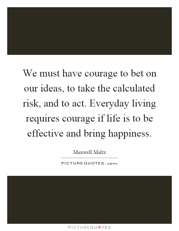 We must have courage to bet on our ideas, to take the calculated risk, and to act. Everyday living requires courage if life is to be effective and bring happiness Picture Quote #1