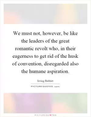 We must not, however, be like the leaders of the great romantic revolt who, in their eagerness to get rid of the husk of convention, disregarded also the humane aspiration Picture Quote #1